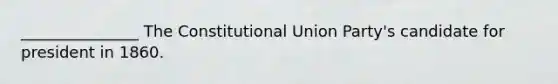 _______________ The Constitutional Union Party's candidate for president in 1860.