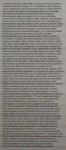 Constitutionalising a right makes it immune to the possibility of (routine) democratic revision. So, constitutional rights that set certain substantive values beyond the reach of routine political revision have the effect of pre-empting decisions that might otherwise be arrived at through democratic procedures. Environmental rights are subject to the criticism of being undemocratic Certain procedural rights, however, are necessary for the very functioning of democracy as such. Can procedural environmental rights be justified on this ground? And what about the substantive right to an adequate environment? Argues that both kinds of environmental rights, in common with some existing and far less controversial rights, can in fact be justified on the very grounds that democracy itself is justified. Environmental rights can assume a variety of forms within a constitution, including the three broad types discussed in this chapter: procedural rights, positive rights, and negative rights; each type, I have suggested, can in principle be claimed to have democratic legitimacy comparable to that of more established rights of these types Therefore if any constitutional rights at all can be considered to have democratic legitimacy, then a wide range of constitutional environmental rights can. Reasons have also be given for thinking that any normatively elaborated conception of constitutional democracy actually requires full recognition of these rights. I have argued that universal human rights imply two different demands on which we act on behalf of humanity;The first is the obligation to respond to the fundamental injustice of those who have become rightless; The second is the political obligation to constitute the human political community democratically so as to realize justice. The role of humanity in both senses provides a democratic minimum to the extent that all persons have the status and thus the normative power to initiate and bring their perspective to bear upon deliberation With its aim of greater institutionalization of human rights at various levels, such a public of humanity would constitute itself as a global civil rights movement, in which citizens use their universal political rights against the many forms of domination inherent in the socially destructive features of currently uneven globalization. This will require opening up the justification of human rights to a variety of perspectives . Although not advocating a cosmopolis, my argument is cosmopolitan in the sense that it suggests that just political order is best realized in a differentiated and democratically structured community of humanity. We cannot say that a well-ordered democracy with imperfect but fair procedures would always reflect the demands of justice; but we can say that it might achieve the democratic minimum that makes it possible for democracy to be a means to justice and in doing so realize the normative status of membership in the human political community. Democratic justification is continually enriched through adopting new perspectives. An enlarged mentality demands of deliberators that they not only think from the standpoint of all, but also, as Kant put it in a more distributive fashion, "from the standpoint of everyone else." If everyone else has universal political rights, then democracy can become more just by making manifest the perspective of humanity as a requirement of democratic justification. It can do this only if humanity becomes a novel political subject, a political community in which the status of humanity is realized.