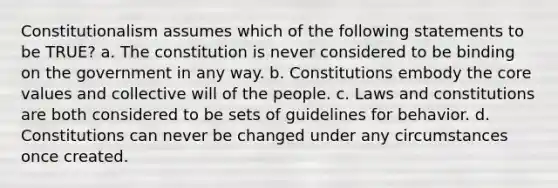 Constitutionalism assumes which of the following statements to be TRUE? a. The constitution is never considered to be binding on the government in any way. b. Constitutions embody <a href='https://www.questionai.com/knowledge/kD8KqkX2aO-the-core' class='anchor-knowledge'>the core</a> values and collective will of the people. c. Laws and constitutions are both considered to be sets of guidelines for behavior. d. Constitutions can never be changed under any circumstances once created.