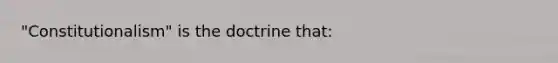 "Constitutionalism" is the doctrine that: