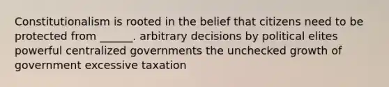 Constitutionalism is rooted in the belief that citizens need to be protected from ______. arbitrary decisions by political elites powerful centralized governments the unchecked growth of government excessive taxation