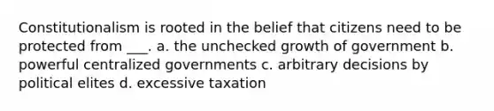 Constitutionalism is rooted in the belief that citizens need to be protected from ___. a. the unchecked growth of government b. powerful centralized governments c. arbitrary decisions by political elites d. excessive taxation