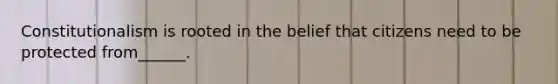 Constitutionalism is rooted in the belief that citizens need to be protected from______.