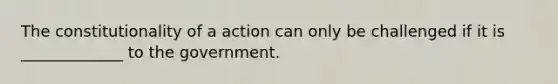 The constitutionality of a action can only be challenged if it is _____________ to the government.