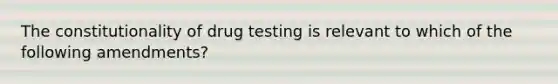 The constitutionality of drug testing is relevant to which of the following amendments?