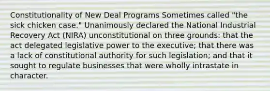 Constitutionality of New Deal Programs Sometimes called "the sick chicken case." Unanimously declared the National Industrial Recovery Act (NIRA) unconstitutional on three grounds: that the act delegated legislative power to the executive; that there was a lack of constitutional authority for such legislation; and that it sought to regulate businesses that were wholly intrastate in character.