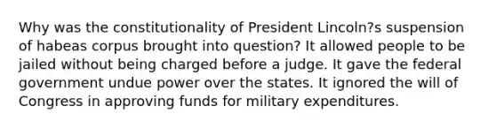 Why was the constitutionality of President Lincoln?s suspension of habeas corpus brought into question? It allowed people to be jailed without being charged before a judge. It gave the federal government undue power over the states. It ignored the will of Congress in approving funds for military expenditures.