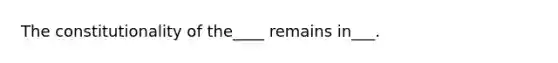 The constitutionality of the____ remains in___.