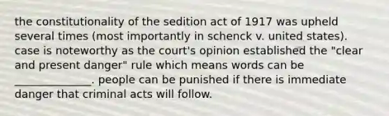 the constitutionality of the sedition act of 1917 was upheld several times (most importantly in schenck v. united states). case is noteworthy as the court's opinion established the "clear and present danger" rule which means words can be ______________. people can be punished if there is immediate danger that criminal acts will follow.