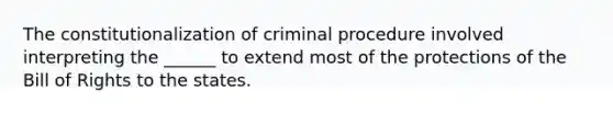 The constitutionalization of criminal procedure involved interpreting the ______ to extend most of the protections of the Bill of Rights to the states.