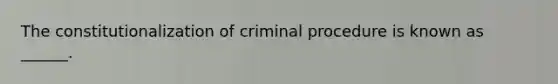 The constitutionalization of criminal procedure is known as ______.