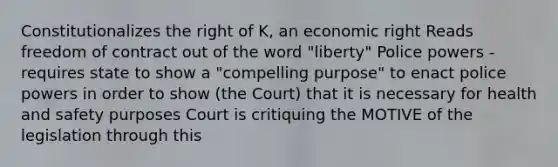 Constitutionalizes the right of K, an economic right Reads freedom of contract out of the word "liberty" Police powers - requires state to show a "compelling purpose" to enact police powers in order to show (the Court) that it is necessary for health and safety purposes Court is critiquing the MOTIVE of the legislation through this