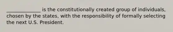 ______________ is the constitutionally created group of individuals, chosen by the states, with the responsibility of formally selecting the next U.S. President.