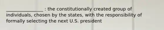 ________________ : the constitutionally created group of individuals, chosen by the states, with the responsibility of formally selecting the next U.S. president