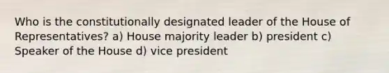 Who is the constitutionally designated leader of the House of Representatives? a) House majority leader b) president c) Speaker of the House d) vice president