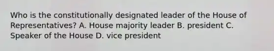 Who is the constitutionally designated leader of the House of Representatives? A. House majority leader B. president C. Speaker of the House D. vice president