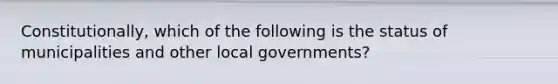 Constitutionally, which of the following is the status of municipalities and other local governments?