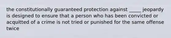 the constitutionally guaranteed protection against _____ jeopardy is designed to ensure that a person who has been convicted or acquitted of a crime is not tried or punished for the same offense twice