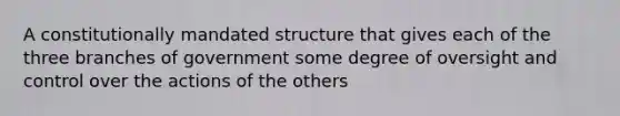 A constitutionally mandated structure that gives each of the three branches of government some degree of oversight and control over the actions of the others