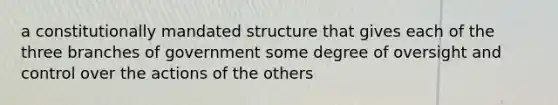 a constitutionally mandated structure that gives each of the three branches of government some degree of oversight and control over the actions of the others