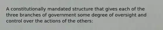 A constitutionally mandated structure that gives each of the three branches of government some degree of oversight and control over the actions of the others: