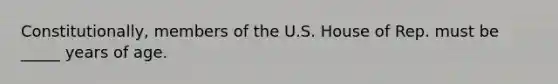 Constitutionally, members of the U.S. House of Rep. must be _____ years of age.