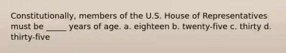 Constitutionally, members of the U.S. House of Representatives must be _____ years of age. a. eighteen b. twenty-five c. thirty d. thirty-five