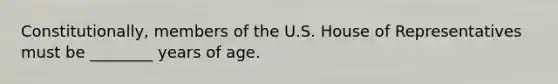 Constitutionally, members of the U.S. House of Representatives must be ________ years of age.