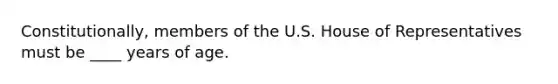 Constitutionally, members of the U.S. House of Representatives must be ____ years of age.