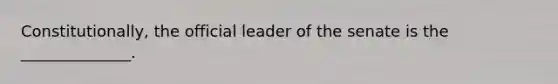 Constitutionally, the official leader of the senate is the ______________.