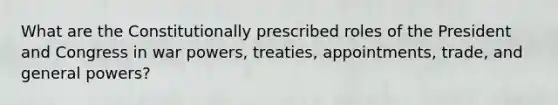 What are the Constitutionally prescribed roles of the President and Congress in war powers, treaties, appointments, trade, and general powers?