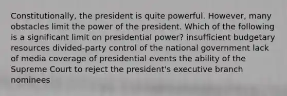 Constitutionally, the president is quite powerful. However, many obstacles limit the power of the president. Which of the following is a significant limit on presidential power? insufficient budgetary resources divided-party control of the national government lack of media coverage of presidential events the ability of the Supreme Court to reject the president's executive branch nominees