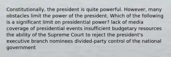 Constitutionally, the president is quite powerful. However, many obstacles limit the power of the president. Which of the following is a significant limit on presidential power? lack of media coverage of presidential events insufficient budgetary resources the ability of the Supreme Court to reject the president's executive branch nominees divided-party control of the national government