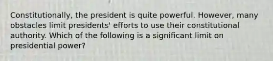 Constitutionally, the president is quite powerful. However, many obstacles limit presidents' efforts to use their constitutional authority. Which of the following is a significant limit on presidential power?