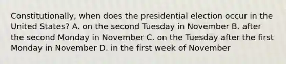 Constitutionally, when does the presidential election occur in the United States? A. on the second Tuesday in November B. after the second Monday in November C. on the Tuesday after the first Monday in November D. in the first week of November