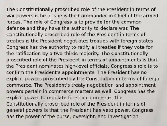 The Constitutionally proscribed role of the President in terms of war powers is he or she is the Commander in Chief of the armed forces. The role of Congress is to provide for the common defense and they have the authority to declare war. The Constitutionally proscribed role of the President in terms of treaties is the President negotiates treaties with foreign states. Congress has the authority to ratify all treaties if they vote for the ratification by a two-thirds majority. The Constitutionally proscribed role of the President in terms of appointments is that the President nominates high-level officials. Congress's role is to confirm the President's appointments. The President has no explicit powers proscribed by the Constitution in terms of foreign commerce. The President's treaty negotiation and appointment powers pertain in commerce matters as well. Congress has the explicit power to regulate foreign commerce. The Constitutionally proscribed role of the President in terms of general powers is that the President has veto power. Congress has the power of the purse, oversight, and investigation.