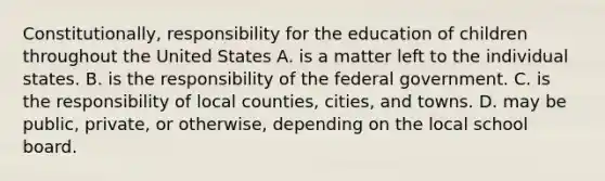 Constitutionally, responsibility for the education of children throughout the United States A. is a matter left to the individual states. B. is the responsibility of the federal government. C. is the responsibility of local counties, cities, and towns. D. may be public, private, or otherwise, depending on the local school board. ​