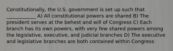 Constitutionally, the U.S. government is set up such that ____________ A) All constitutional powers are shared B) The president serves at the behest and will of Congress C) Each branch has its own powers, with very few shared powers among the legislative, executive, and judicial branches D) The executive and legislative branches are both contained within Congress