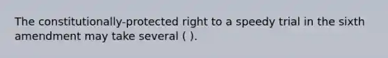 The constitutionally-protected right to a speedy trial in the sixth amendment may take several ( ).