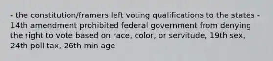 - the constitution/framers left voting qualifications to the states - 14th amendment prohibited federal government from denying the right to vote based on race, color, or servitude, 19th sex, 24th poll tax, 26th min age