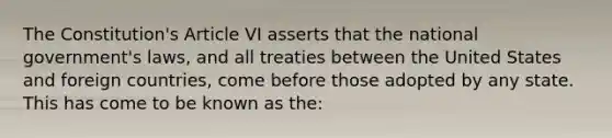 The Constitution's Article VI asserts that the national government's laws, and all treaties between the United States and foreign countries, come before those adopted by any state. This has come to be known as the: