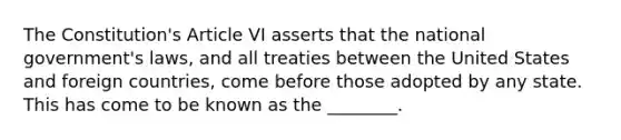 The Constitution's Article VI asserts that the national government's laws, and all treaties between the United States and foreign countries, come before those adopted by any state. This has come to be known as the ________.