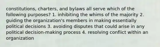 constitutions, charters, and bylaws all serve which of the following purposes? 1. inhibiting the whims of the majority 2. guiding the organization's members in making essentially political decisions 3. avoiding disputes that could arise in any political decision-making process 4. resolving conflict within an organization