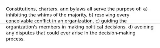 Constitutions, charters, and bylaws all serve the purpose of: a) inhibiting the whims of the majority. b) resolving every conceivable conflict in an organization. c) guiding the organization's members in making political decisions. d) avoiding any disputes that could ever arise in the decision-making process.