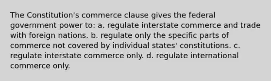 The Constitution's commerce clause gives the federal government power to: a. regulate interstate commerce and trade with foreign nations. b. regulate only the specific parts of commerce not covered by individual states' constitutions. c. regulate interstate commerce only. d. regulate international commerce only.