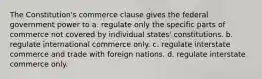 The Constitution's commerce clause gives the federal government power to a. regulate only the specific parts of commerce not covered by individual states' constitutions. b. regulate international commerce only. c. regulate interstate commerce and trade with foreign nations. d. regulate interstate commerce only.