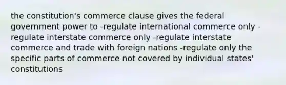 the constitution's commerce clause gives the federal government power to -regulate international commerce only -regulate interstate commerce only -regulate interstate commerce and trade with foreign nations -regulate only the specific parts of commerce not covered by individual states' constitutions