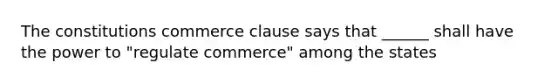 The constitutions commerce clause says that ______ shall have the power to "regulate commerce" among the states