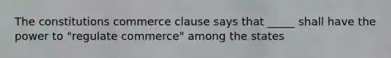 The constitutions commerce clause says that _____ shall have the power to "regulate commerce" among the states