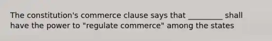 The constitution's commerce clause says that _________ shall have the power to "regulate commerce" among the states